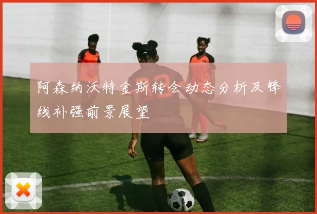 阿森纳沃特金斯转会动态分析及锋线补强前景展望