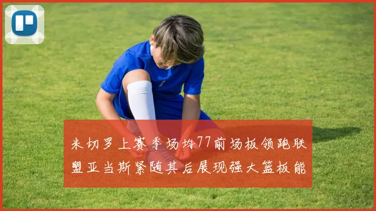 米切罗上赛季场均77前场板领跑联盟亚当斯紧随其后展现强大篮板能力