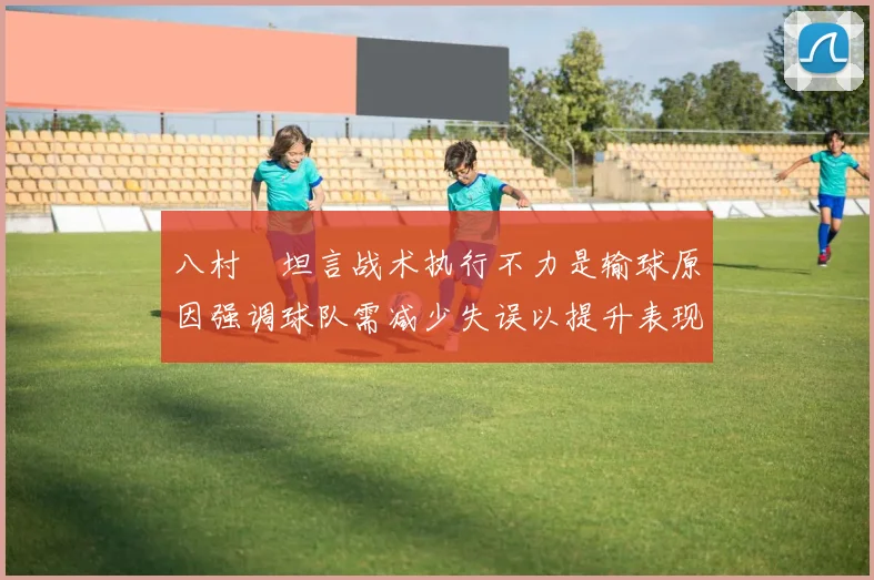 八村塁坦言战术执行不力是输球原因强调球队需减少失误以提升表现