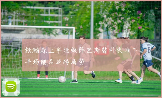 杨瀚森上半场缺阵里斯替补失准下半场能否逆转局势