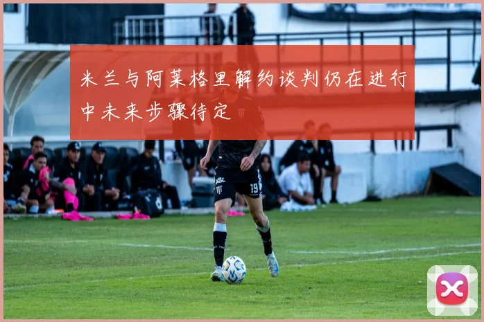 米兰与阿莱格里解约谈判仍在进行中未来步骤待定