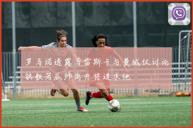 罗马诺透露马雷斯卡与曼城仅讨论执教若瓜帅离开将追求他
