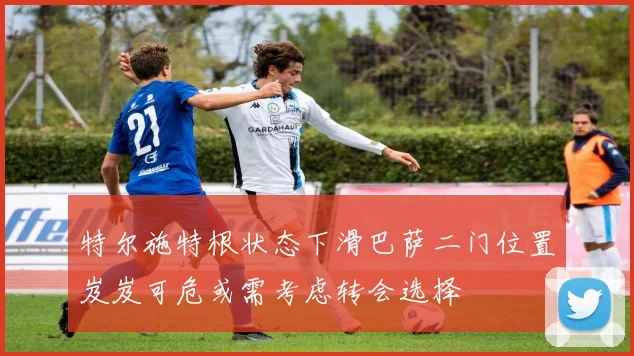 特尔施特根状态下滑巴萨二门位置岌岌可危或需考虑转会选择