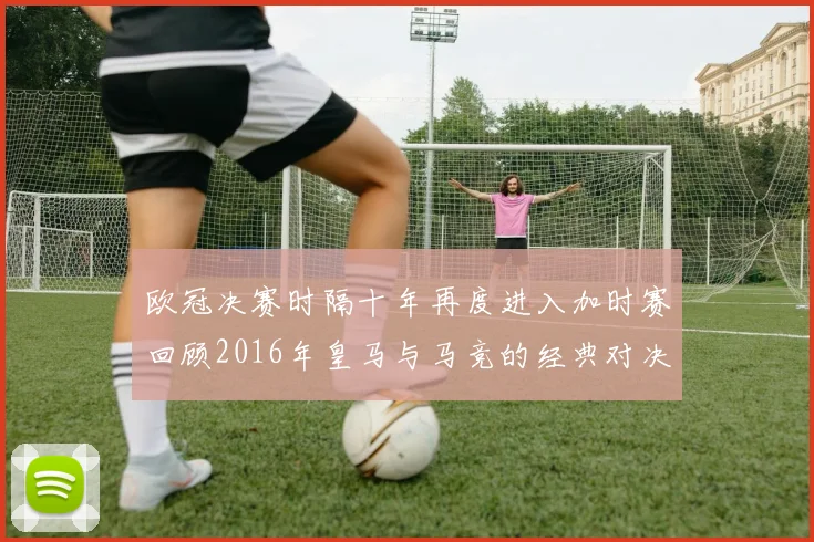 欧冠决赛时隔十年再度进入加时赛回顾2016年皇马与马竞的经典对决