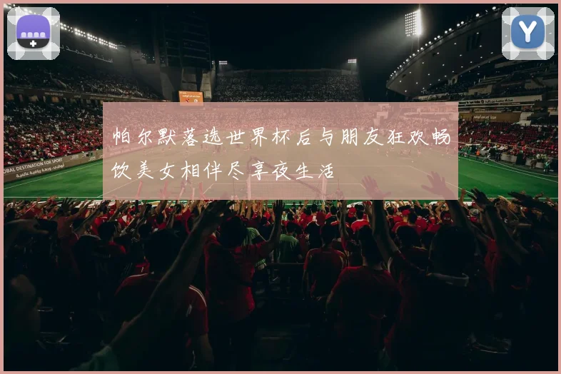 帕尔默落选世界杯后与朋友狂欢畅饮美女相伴尽享夜生活