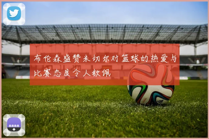 布伦森盛赞米切尔对篮球的热爱与比赛态度令人钦佩